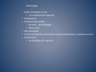 Advantages
– Easier and faster to use
• no condensation required
– Radiopaque
– Dimensionally stable
• No heat – No shrinkage
• Better seal
– Biocompatible
– Easily removed for retreatment or post preparation, no plastic carriers
– Economical
• no heating unit required
 
