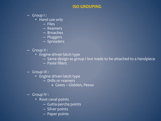ISO GROUPING
– Group I :
• Hand use only
– Files
– Reamers
– Broaches
– Pluggers
– Spreaders
– Group II :
• Engine driven latch type
– Same design as group I but made to be attached to a handpiece
– Paste fillers
– Group III :
• Engine driven latch type
– Drills or reamers
» Gates – Glidden, Peeso
– Group IV :
• Root canal points
– Gutta-percha points
– Silver points
– Paper points
 