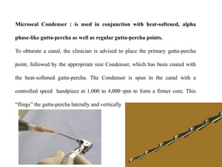 Microseal Condenser : is used in conjunction with heat-softened, alpha
phase-like gutta-percha as well as regular gutta-percha points.
To obturate a canal, the clinician is advised to place the primary gutta-percha
point, followed by the appropriate size Condenser, which has been coated with
the heat-softened gutta-percha. The Condenser is spun in the canal with a
controlled speed handpiece at 1,000 to 4,000 rpm to form a firmer core. This
“flings” the gutta-percha laterally and vertically

 