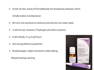  As AH-26 sets, traces of formaldehyde are temporarily released, which
initially makes it antibacterial.
 AH-26 is not sensitive to moisture and will even set under water.
 It will not set, however, if hydrogen peroxide is present.
 It sets slowly, in 24 to 36 hours
 Has strong adhesive properties
 Disadvantages: slight contraction while setting,

delayed setting, staining

 