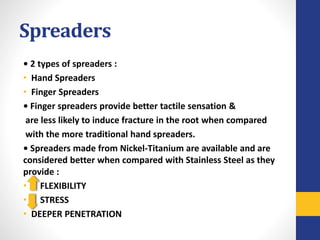 Spreaders
• 2 types of spreaders :
• Hand Spreaders
• Finger Spreaders
• Finger spreaders provide better tactile sensation &
are less likely to induce fracture in the root when compared
with the more traditional hand spreaders.
• Spreaders made from Nickel-Titanium are available and are
considered better when compared with Stainless Steel as they
provide :
• FLEXIBILITY
• STRESS
• DEEPER PENETRATION
 