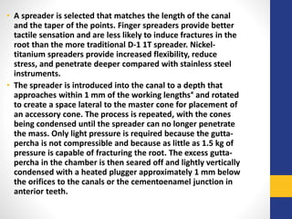 • A spreader is selected that matches the length of the canal
and the taper of the points. Finger spreaders provide better
tactile sensation and are less likely to induce fractures in the
root than the more traditional D-1 1T spreader. Nickel-
titanium spreaders provide increased flexibility, reduce
stress, and penetrate deeper compared with stainless steel
instruments.
• The spreader is introduced into the canal to a depth that
approaches within 1 mm of the working lengths° and rotated
to create a space lateral to the master cone for placement of
an accessory cone. The process is repeated, with the cones
being condensed until the spreader can no longer penetrate
the mass. Only light pressure is required because the gutta-
percha is not compressible and because as little as 1.5 kg of
pressure is capable of fracturing the root. The excess gutta-
percha in the chamber is then seared off and lightly vertically
condensed with a heated plugger approximately 1 mm below
the orifices to the canals or the cementoenamel junction in
anterior teeth.
 