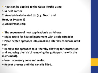 • Heat can be applied to the Gutta Percha using:
1. A heat carrier
2. An electrically heated tip (e.g. Touch and
Heat, or System B)
3. An ultrasonic tip
• The sequence of heat application is as follows:
• Make space for heated instrument with a cold spreader
• Place heated spreader into canal and laterally condense until
cool.
• Remove the spreader cold (thereby allowing for contraction
and reducing the risk of removing the gutta percha with the
instrument).
• Insert accessory cone and sealer.
• Repeat process until the canal is filled.
 