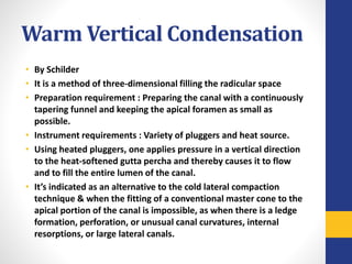 Warm Vertical Condensation
• By Schilder
• It is a method of three-dimensional filling the radicular space
• Preparation requirement : Preparing the canal with a continuously
tapering funnel and keeping the apical foramen as small as
possible.
• Instrument requirements : Variety of pluggers and heat source.
• Using heated pluggers, one applies pressure in a vertical direction
to the heat-softened gutta percha and thereby causes it to flow
and to fill the entire lumen of the canal.
• It’s indicated as an alternative to the cold lateral compaction
technique & when the fitting of a conventional master cone to the
apical portion of the canal is impossible, as when there is a ledge
formation, perforation, or unusual canal curvatures, internal
resorptions, or large lateral canals.
 