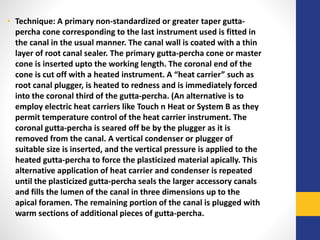 • Technique: A primary non-standardized or greater taper gutta-
percha cone corresponding to the last instrument used is fitted in
the canal in the usual manner. The canal wall is coated with a thin
layer of root canal sealer. The primary gutta-percha cone or master
cone is inserted upto the working length. The coronal end of the
cone is cut off with a heated instrument. A “heat carrier” such as
root canal plugger, is heated to redness and is immediately forced
into the coronal third of the gutta-percha. (An alternative is to
employ electric heat carriers like Touch n Heat or System B as they
permit temperature control of the heat carrier instrument. The
coronal gutta-percha is seared off be by the plugger as it is
removed from the canal. A vertical condenser or plugger of
suitable size is inserted, and the vertical pressure is applied to the
heated gutta-percha to force the plasticized material apically. This
alternative application of heat carrier and condenser is repeated
until the plasticized gutta-percha seals the larger accessory canals
and fills the lumen of the canal in three dimensions up to the
apical foramen. The remaining portion of the canal is plugged with
warm sections of additional pieces of gutta-percha.
 
