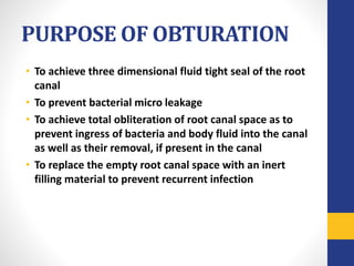 PURPOSE OF OBTURATION
• To achieve three dimensional fluid tight seal of the root
canal
• To prevent bacterial micro leakage
• To achieve total obliteration of root canal space as to
prevent ingress of bacteria and body fluid into the canal
as well as their removal, if present in the canal
• To replace the empty root canal space with an inert
filling material to prevent recurrent infection
 