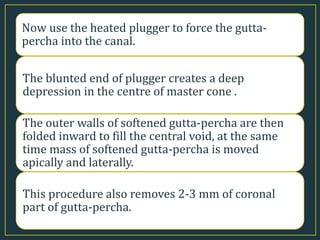 Now use the heated plugger to force the gutta-
percha into the canal.
The blunted end of plugger creates a deep
depression in the centre of master cone .
The outer walls of softened gutta-percha are then
folded inward to fill the central void, at the same
time mass of softened gutta-percha is moved
apically and laterally.
This procedure also removes 2-3 mm of coronal
part of gutta-percha.
 