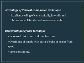 Advantage of Vertical Compaction Technique
• Excellent sealing of canal apically, laterally and
obturation of lateral as well as accessory canals.
Disadvantages of this Technique
• Increased risk of vertical root fracture.
• Overfilling of canals with gutta-percha or sealer from
apex.
• Time consuming.
 