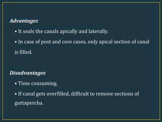 Advantages
• It seals the canals apically and laterally.
• In case of post and core cases, only apical section of canal
is filled.
Disadvantages
• Time consuming.
• If canal gets overfilled, difficult to remove sections of
guttapercha.
 