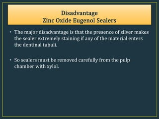 • The major disadvantage is that the presence of silver makes
the sealer extremely staining if any of the material enters
the dentinal tubuli.
• So sealers must be removed carefully from the pulp
chamber with xylol.
 