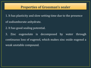1. It has plasticity and slow setting time due to the presence
of sodiumborate anhydrate.
2. It has good sealing potential.
3. Zinc eugenolate is decomposed by water through
continuous loss of eugenol, which makes zinc oxide eugenol a
weak unstable compound.
 