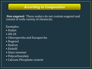 According to Composition
Non-eugenol: These sealers do not contain eugenol and
consist of wide variety of chemicals.
Examples:
• Diaket
• AH-26
• Chloropercha and Eucapercha
• Nogenol
• Hydron
• Endofil
• Glass ionomer
• Polycarboxylate
• Calcium Phosphate cement
 