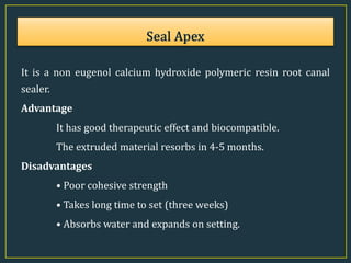 It is a non eugenol calcium hydroxide polymeric resin root canal
sealer.
Advantage
It has good therapeutic effect and biocompatible.
The extruded material resorbs in 4-5 months.
Disadvantages
• Poor cohesive strength
• Takes long time to set (three weeks)
• Absorbs water and expands on setting.
 