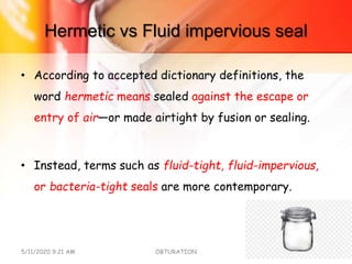 Hermetic vs Fluid impervious seal
• According to accepted dictionary definitions, the
word hermetic means sealed against the escape or
entry of air—or made airtight by fusion or sealing.
• Instead, terms such as fluid-tight, fluid-impervious,
or bacteria-tight seals are more contemporary.
5/11/2020 9:21 AM OBTURATION 10
 