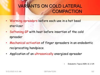 VARIANTS ON COLD LATERAL
COMPACTION
• Warming spreaders before each use in a hot bead
sterilizer
• Softening GP with heat before insertion of the cold
spreader
• Mechanical activation of finger spreaders in an endodontic
reciprocating handpiece
• Application of an ultrasonically energized spreader
• Endodontic Topics 2005, 12, 2–24
5/11/2020 9:21 AM OBTURATION 101
 