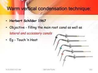 Warm vertical condensation technique:
• Herbert Schilder 1967
• Objective - filling the main root canal as well as
lateral and accessory canals
• Eg - Touch ’n Heat
5/11/2020 9:21 AM OBTURATION 103
 