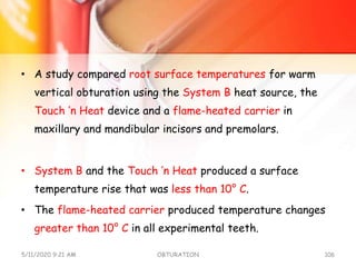 • A study compared root surface temperatures for warm
vertical obturation using the System B heat source, the
Touch ’n Heat device and a flame-heated carrier in
maxillary and mandibular incisors and premolars.
• System B and the Touch ’n Heat produced a surface
temperature rise that was less than 10° C.
• The flame-heated carrier produced temperature changes
greater than 10° C in all experimental teeth.
5/11/2020 9:21 AM OBTURATION 106
 