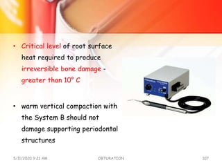 • Critical level of root surface
heat required to produce
irreversible bone damage -
greater than 10° C
• warm vertical compaction with
the System B should not
damage supporting periodontal
structures
5/11/2020 9:21 AM OBTURATION 107
 