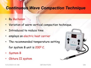 Continuous Wave Compaction Technique
• By Buchanan
• Variation of warm vertical compaction technique.
• Introduced to reduce time
• employs an electric heat carrier
• The recommended temperature setting
for system B unit is 2000 C.
• System B
• Obtura II system
5/11/2020 9:21 AM OBTURATION 108
 