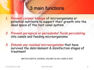 3 main functions
1. Prevent coronal leakage of microorganisms or
potential nutrients to support their growth into the
dead space of the root canal system
2. Prevent periapical or periodontal fluids percolating
into canals and feeding microorganisms
3. Entomb any residual microorganisms that have
survived the debridement & disinfection stages of
treatment
BRITISH DENTAL JOURNAL VOLUME 216 NO. 6 MAR 21 2014
5/11/2020 9:21 AM OBTURATION 11
 