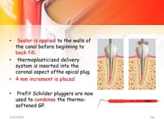 • Sealer is applied to the walls of
the canal before beginning to
back fill.
• thermoplasticized delivery
system is inserted into the
coronal aspect ofthe apical plug.
• 4 mm increment is placed
• Prefit Schilder pluggers are now
used to condense the thermo-
softened GP.
5/11/2020 116
 