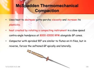 McSpadden Thermomechanical
Compaction
• Uses heat to decrease gutta-percha viscosity and increase its
plasticity.
• heat created by rotating a compacting instrument in a slow-speed
contra-angle handpiece at 8000-10000 RPM alongside GP cones.
• Compactor with spiraled 900 are similar to flutes on H-files, but in
reverse, forces the softened GP apically and laterally.
5/11/2020 9:21 AM OBTURATION 118
 