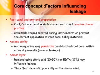 Core concept :Factors influencing
leakage
• Root canal anatomy and preparation
– Oval, C-shaped and keyhole shaped root canal cross-sectional
profiles
– unsuitable shapes created during instrumentation prevent
the correct application of root canal filling materials.
• Access cavity
– Microorganisms may penetrate an obturated root canal within
a few days/weeks (coronal leakage).
• Smear layer
– Removal using citric acid (10–50%) or EDTA (17%) may
influence leakage
– The effect depends apparently on the sealer used.
12
 