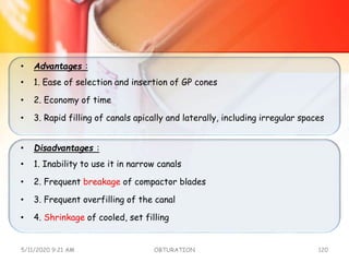 • Advantages :
• 1. Ease of selection and insertion of GP cones
• 2. Economy of time
• 3. Rapid filling of canals apically and laterally, including irregular spaces
• Disadvantages :
• 1. Inability to use it in narrow canals
• 2. Frequent breakage of compactor blades
• 3. Frequent overfilling of the canal
• 4. Shrinkage of cooled, set filling
5/11/2020 9:21 AM OBTURATION 120
 