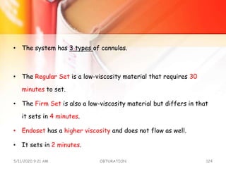 • The system has 3 types of cannulas.
• The Regular Set is a low-viscosity material that requires 30
minutes to set.
• The Firm Set is also a low-viscosity material but differs in that
it sets in 4 minutes.
• Endoset has a higher viscosity and does not flow as well.
• It sets in 2 minutes.
5/11/2020 9:21 AM OBTURATION 124
 