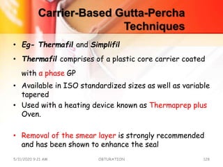 Carrier-Based Gutta-Percha
Techniques
• Eg- Thermafil and Simplifil
• Thermafil comprises of a plastic core carrier coated
with α phase GP
• Available in ISO standardized sizes as well as variable
tapered
• Used with a heating device known as Thermaprep plus
Oven.
• Removal of the smear layer is strongly recommended
and has been shown to enhance the seal
5/11/2020 9:21 AM OBTURATION 128
 