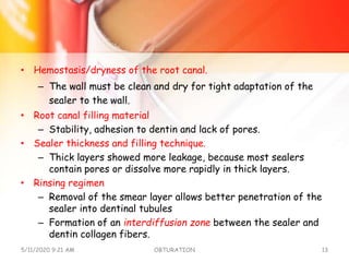 • Hemostasis/dryness of the root canal.
– The wall must be clean and dry for tight adaptation of the
sealer to the wall.
• Root canal filling material
– Stability, adhesion to dentin and lack of pores.
• Sealer thickness and filling technique.
– Thick layers showed more leakage, because most sealers
contain pores or dissolve more rapidly in thick layers.
• Rinsing regimen
– Removal of the smear layer allows better penetration of the
sealer into dentinal tubules
– Formation of an interdiffusion zone between the sealer and
dentin collagen fibers.
5/11/2020 9:21 AM OBTURATION 13
 