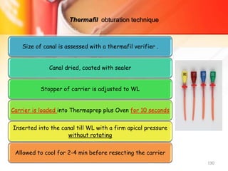 Thermafil obturation technique
Size of canal is assessed with a thermafil verifier .
Canal dried, coated with sealer
Stopper of carrier is adjusted to WL
Carrier is loaded into Thermaprep plus Oven for 10 seconds
Inserted into the canal till WL with a firm apical pressure
without rotating
Allowed to cool for 2-4 min before resecting the carrier
130
 