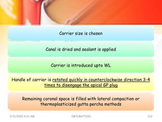 Carrier size is chosen
Canal is dried and sealant is applied
Carrier is introduced upto WL
Handle of carrier is rotated quickly in counterclockwise direction 3-4
times to disengage the apical GP plug
Remaining coronal space is filled with lateral compaction or
thermoplasticized gutta percha methods
5/11/2020 9:21 AM OBTURATION 133
 