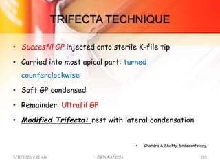 TRIFECTA TECHNIQUE
• Succesfil GP injected onto sterile K-file tip
• Carried into most apical part: turned
counterclockwise
• Soft GP condensed
• Remainder: Ultrafil GP
• Modified Trifecta: rest with lateral condensation
• Chandra & Shetty. Endodontology.
5/11/2020 9:21 AM OBTURATION 135
 