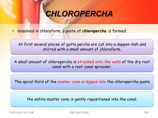 CHLOROPERCHA
At first several pieces of gutta percha are cut into a dappen dish and
stirred with a small amount of chloroform.
A small amount of chloropercha is streaked onto the walls of the dry root
canal with a root canal spreader.
The apical third of the master cone is dipped into the chloropercha paste
the entire master cone is gently repositioned into the canal.
5/11/2020 9:21 AM OBTURATION 138
• dissolved in chloroform, a paste of chloropercha is formed
 