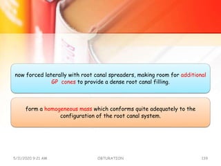 now forced laterally with root canal spreaders, making room for additional
GP cones to provide a dense root canal filling.
form a homogeneous mass which conforms quite adequately to the
configuration of the root canal system.
5/11/2020 9:21 AM OBTURATION 139
 