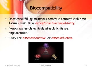 Biocompatibility
• Root canal filling materials comes in contact with host
tissue- must show acceptable biocompatibility.
• Newer materials actively stimulate tissue
regeneration.
• They are osteoconductive or osteoinductive.
5/11/2020 9:21 AM OBTURATION 14
 