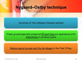 Nygaard–Ostby technique
Variation of the Callahan–Johnson method
Finely ground specially prepared GP particles are spatulated with
chloroform to produce paste
Reduce apical excess and the shrinkage in the final filling.
5/11/2020 9:21 AM OBTURATION 141
 