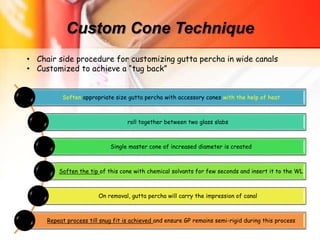 Custom Cone Technique
Soften appropriate size gutta percha with accessory cones with the help of heat
roll together between two glass slabs
Single master cone of increased diameter is created
Soften the tip of this cone with chemical solvants for few seconds and insert it to the WL
On removal, gutta percha will carry the impression of canal
Repeat process till snug fit is achieved and ensure GP remains semi-rigid during this process
• Chair side procedure for customizing gutta percha in wide canals
• Customized to achieve a “tug back”
 