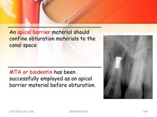 An apical barrier material should
confine obturation materials to the
canal space
MTA or biodentin has been
successfully employed as an apical
barrier material before obturation.
5/11/2020 9:21 AM OBTURATION 144
 
