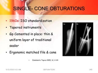 SINGLE- CONE OBTURATIONS
• 1960s: ISO standardization
• Tapered instruments
• Gp Cemented in place: thin &
uniform layer of traditional
sealer
• Ergonomic matched file & cone
• Endodontic Topics 2005, 12, 2–24
5/11/2020 9:21 AM OBTURATION 145
 