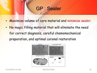 GP : Sealer
• Maximize volume of core material and minimize sealer.
• No magic filling material that will eliminate the need
for correct diagnosis, careful chemomechanical
preparation, and optimal coronal restoration
5/11/2020 9:21 AM OBTURATION 15
 