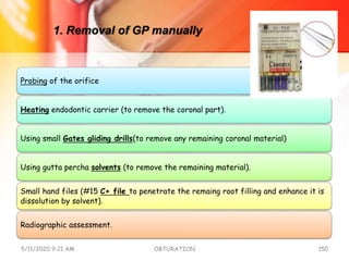 1. Removal of GP manually
Probing of the orifice
Heating endodontic carrier (to remove the coronal part).
Using small Gates gliding drills(to remove any remaining coronal material)
Using gutta percha solvents (to remove the remaining material).
Small hand files (#15 C+ file to penetrate the remaing root filling and enhance it is
dissolution by solvent).
Radiographic assessment.
5/11/2020 9:21 AM OBTURATION 150
 