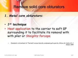Remove solid core obturators
1. Metal core obturators:
• 1st technique
• Heat application to the carrier to soft GP
surrounding it to facilitate its removal with
with plier or Steiglitz forceps.
• Endodontic retreatment of Thermafil versus laterally condensed gutta-percha. Wilcox LR, Juhlin JJ. J
Endod. 1994
5/11/2020 9:21 AM OBTURATION 157
 