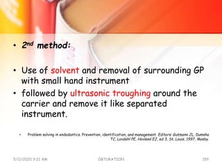 • 2nd method:
• Use of solvent and removal of surrounding GP
with small hand instrument
• followed by ultrasonic troughing around the
carrier and remove it like separated
instrument.
• Problem solving in endodontics. Prevention, identification, and management. Editors: Gutmann JL, Dumsha
TC, Lovdahl PE, Hovland EJ, ed 3, St. Louis, 1997, Mosby.
5/11/2020 9:21 AM OBTURATION 159
 