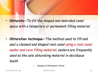 • Obturate—To fill the shaped and debrided canal
space with a temporary or permanent filling material.
• Obturation technique—The method used to fill and
seal a cleaned and shaped root canal using a root canal
sealer and core filling material; sealers are frequently
used as the sole obturating material in deciduous
teeth
• Glossary of Endodontic Terms
5/11/2020 9:21 AM OBTURATION 16
 