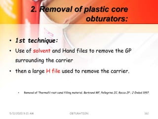 2. Removal of plastic core
obturators:
• 1st technique:
• Use of solvent and Hand files to remove the GP
surrounding the carrier
• then a large H file used to remove the carrier.
• Removal of Thermafil root canal filling material. Bertrand MF, Pellegrino JC, Rocca JP ; J Endod 1997
5/11/2020 9:21 AM OBTURATION 161
 