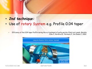 • 2nd technique:
• Use of rotary System e.g. Profile 0.04 taper
• Efficiency of the 0.04 taper ProFile during the re-treatment of gutta-percha-filled root canals. Baratto
Filho F, Ferreira EL, Fariniuk LF, Int Endod J, 2002.
5/11/2020 9:21 AM OBTURATION 163
 