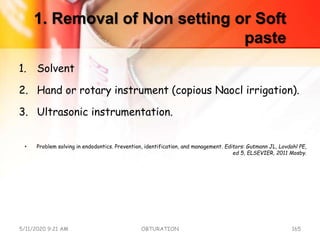 1. Removal of Non setting or Soft
paste
1. Solvent
2. Hand or rotary instrument (copious Naocl irrigation).
3. Ultrasonic instrumentation.
• Problem solving in endodontics. Prevention, identification, and management. Editors: Gutmann JL, Lovdahl PE,
ed 5, ELSEVIER, 2011 Mosby.
5/11/2020 9:21 AM OBTURATION 165
 