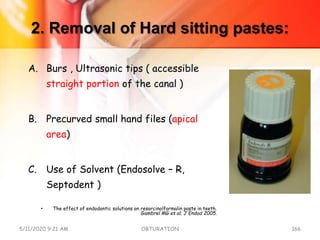 2. Removal of Hard sitting pastes:
A. Burs , Ultrasonic tips ( accessible
straight portion of the canal )
B. Precurved small hand files (apical
area)
C. Use of Solvent (Endosolve – R,
Septodent )
• The effect of endodontic solutions on resorcinolformalin paste in teeth.
Gambrel MG et al; J Endod 2005.
5/11/2020 9:21 AM OBTURATION 166
 